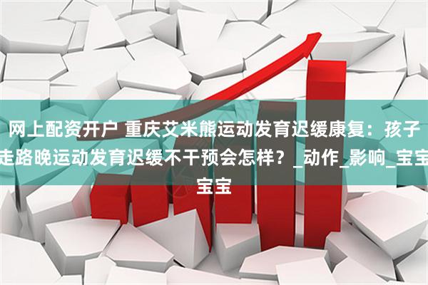 网上配资开户 重庆艾米熊运动发育迟缓康复：孩子走路晚运动发育迟缓不干预会怎样？_动作_影响_宝宝