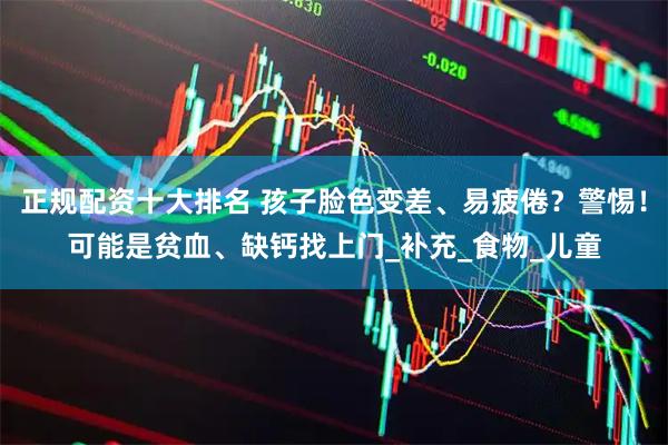 正规配资十大排名 孩子脸色变差、易疲倦？警惕！可能是贫血、缺钙找上门_补充_食物_儿童