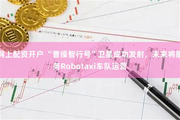网上配资开户 “曹操智行号”卫星成功发射，未来将服务Robotaxi车队运营