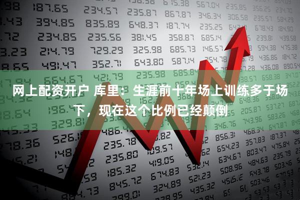 网上配资开户 库里：生涯前十年场上训练多于场下，现在这个比例已经颠倒