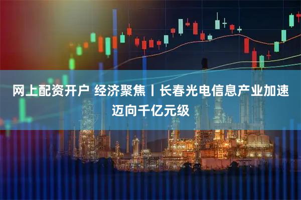 网上配资开户 经济聚焦丨长春光电信息产业加速迈向千亿元级