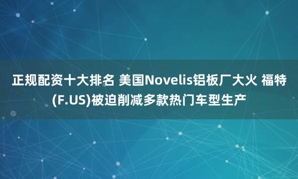 正规配资十大排名 美国Novelis铝板厂大火 福特(F.US)被迫削减多款热门车型生产