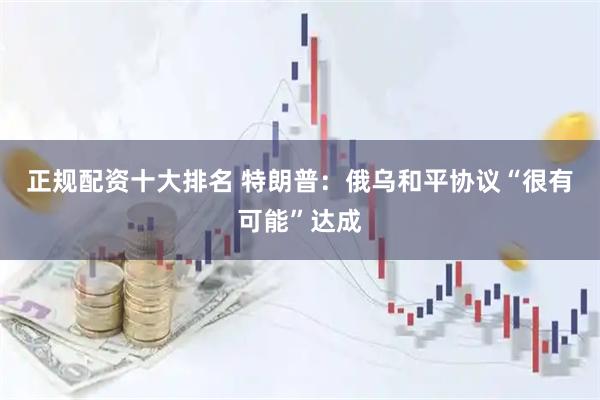 正规配资十大排名 特朗普：俄乌和平协议“很有可能”达成